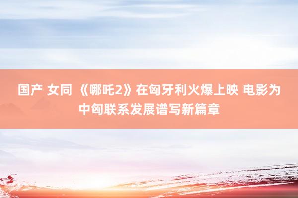 国产 女同 《哪吒2》在匈牙利火爆上映 电影为中匈联系发展谱写新篇章