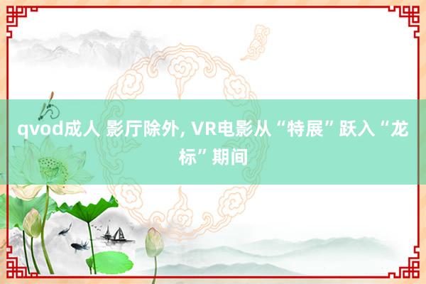 qvod成人 影厅除外, VR电影从“特展”跃入“龙标”期间