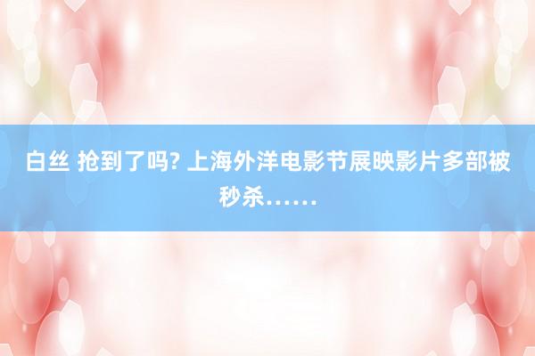 白丝 抢到了吗? 上海外洋电影节展映影片多部被秒杀……