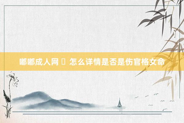 嘟嘟成人网 ​怎么详情是否是伤官格女命