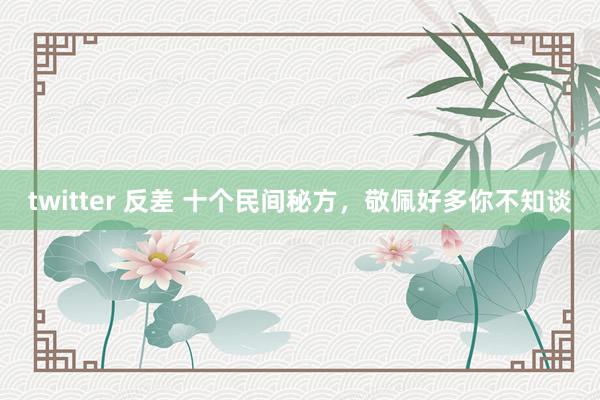 twitter 反差 十个民间秘方，敬佩好多你不知谈