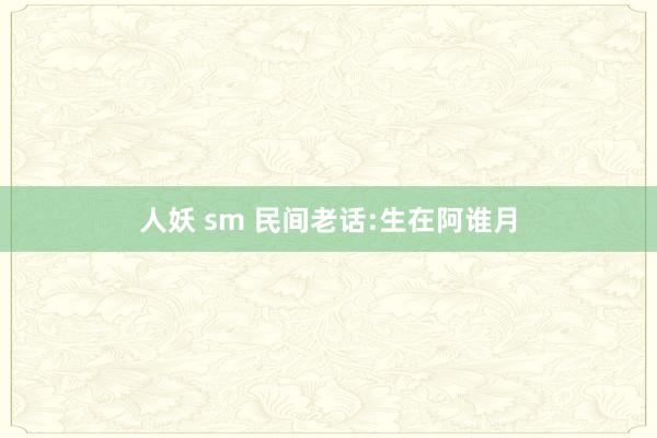 人妖 sm 民间老话:生在阿谁月