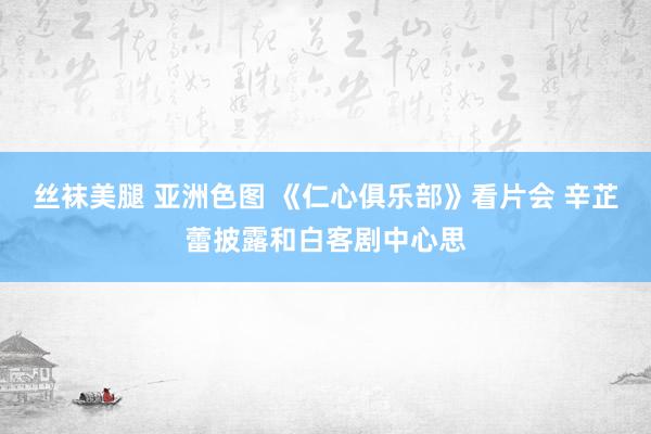 丝袜美腿 亚洲色图 《仁心俱乐部》看片会 辛芷蕾披露和白客剧中心思