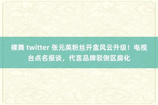裸舞 twitter 张元英粉丝开盒风云升级！电视台点名报谈，代言品牌驳倒区腐化