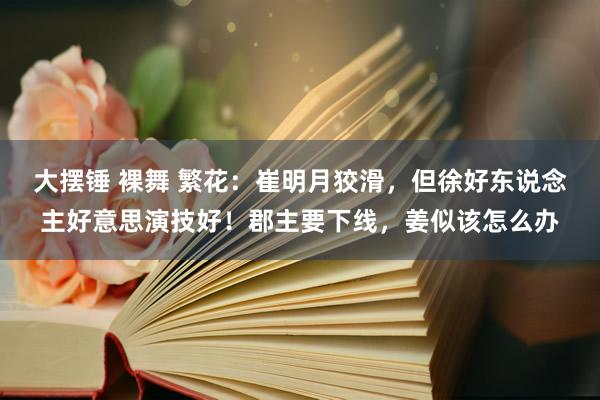 大摆锤 裸舞 繁花：崔明月狡滑，但徐好东说念主好意思演技好！郡主要下线，姜似该怎么办